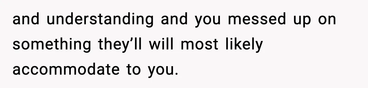 and understanding and you messed up on something they’ll will most likely accommodate to you.