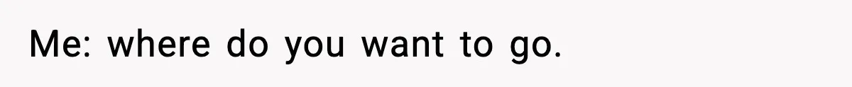 Me: where do you want to go.