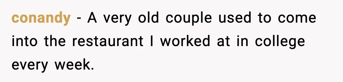 conandy − A very old couple used to come into the restaurant I worked at in college every week.