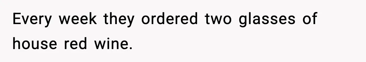 Every week they ordered two glasses of house red wine.