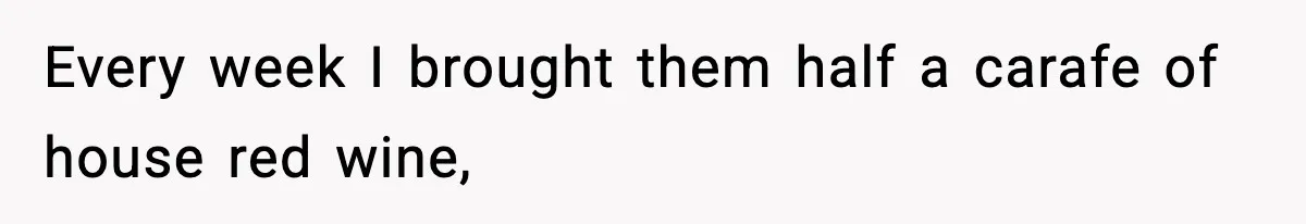 Every week I brought them half a carafe of house red wine,