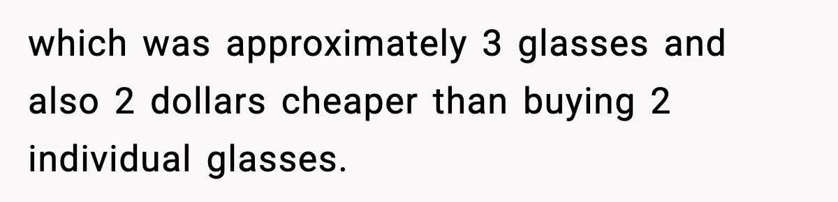 which was approximately 3 glasses and also 2 dollars cheaper than buying 2 individual glasses.