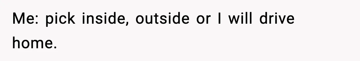 Me: pick inside, outside or I will drive home.