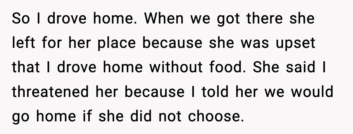 So I drove home. When we got there she left for her place because she was upset that I drove home without food. She said I threatened her because I...