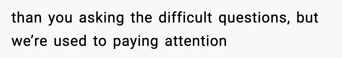 than you asking the difficult questions, but we’re used to paying attention