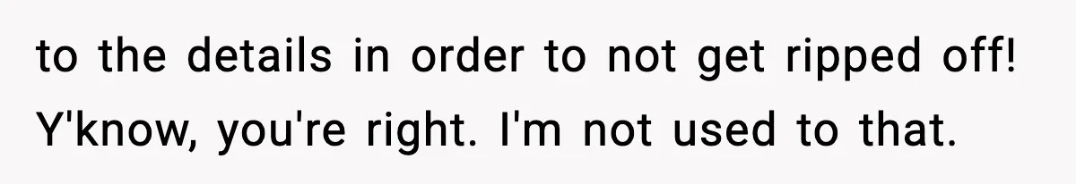 to the details in order to not get ripped off! Y'know, you're right. I'm not used to that.