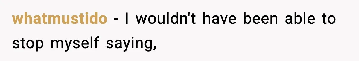 whatmustido − I wouldn't have been able to stop myself saying,