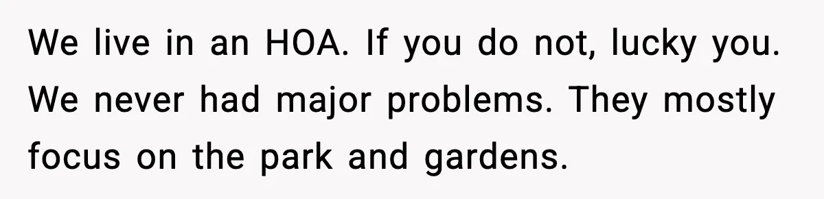 We live in an HOA. If you do not, lucky you. We never had major problems. They mostly focus on the park and gardens.