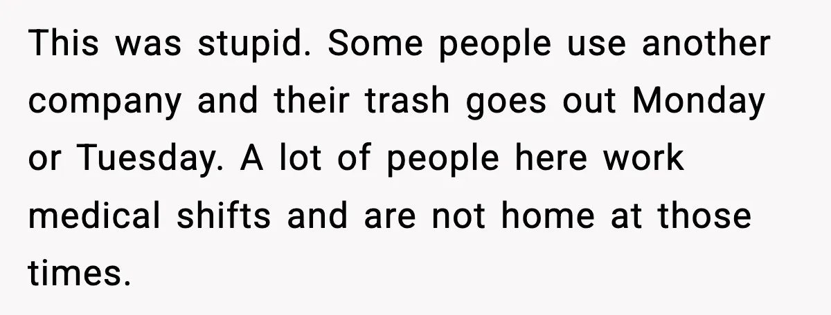 This was stupid. Some people use another company and their trash goes out Monday or Tuesday. A lot of people here work medical shifts and are not home at those...
