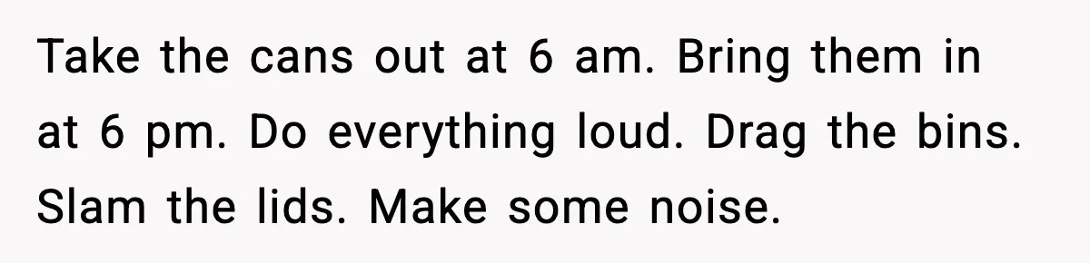 Take the cans out at 6 am. Bring them in at 6 pm. Do everything loud. Drag the bins. Slam the lids. Make some noise.