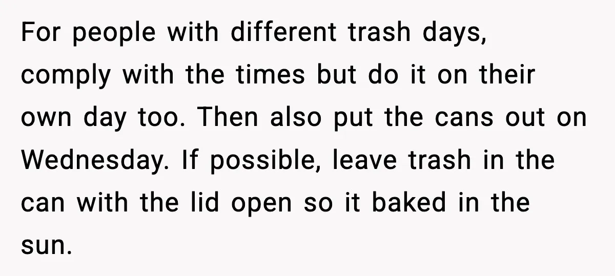For people with different trash days, comply with the times but do it on their own day too. Then also put the cans out on Wednesday. If possible, leave trash...