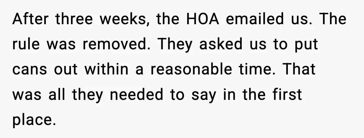 After three weeks, the HOA emailed us. The rule was removed. They asked us to put cans out within a reasonable time. That was all they needed to say in...