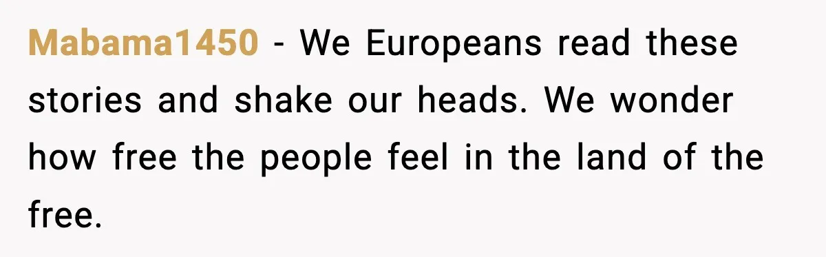 Mabama1450 - We Europeans read these stories and shake our heads. We wonder how free the people feel in the land of the free.
