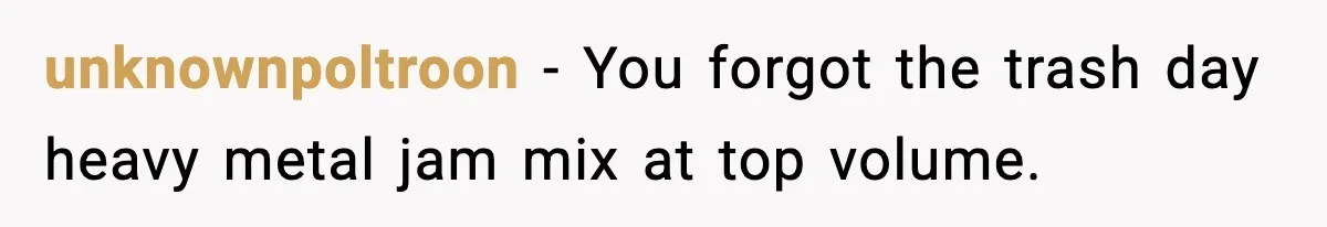 unknownpoltroon - You forgot the trash day heavy metal jam mix at top volume.
