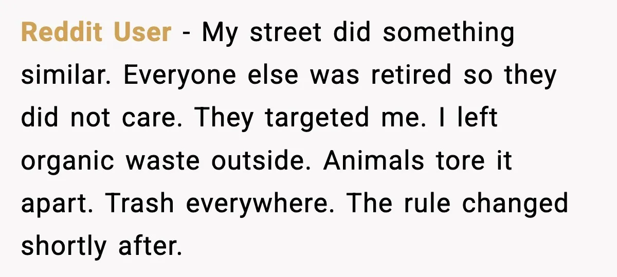 Reddit User - My street did something similar. Everyone else was retired so they did not care. They targeted me. I left organic waste outside. Animals tore it apart. Trash...