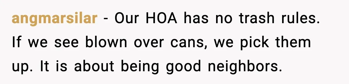 angmarsilar - Our HOA has no trash rules. If we see blown over cans, we pick them up. It is about being good neighbors.