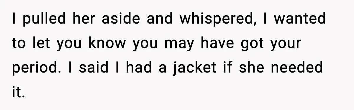 I pulled her aside and whispered, I wanted to let you know you may have got your period. I said I had a jacket if she needed it.