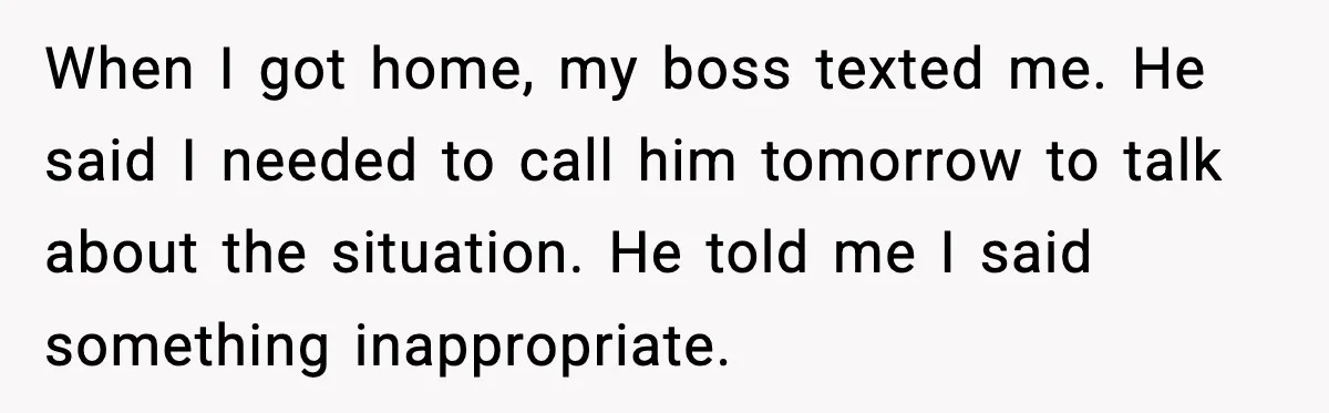 When I got home, my boss texted me. He said I needed to call him tomorrow to talk about the situation. He told me I said something inappropriate.