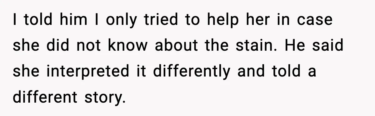 I told him I only tried to help her in case she did not know about the stain. He said she interpreted it differently and told a different story.