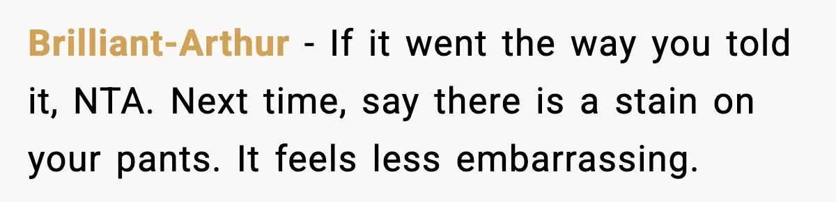 Brilliant-Arthur - If it went the way you told it, NTA. Next time, say there is a stain on your pants. It feels less embarrassing.