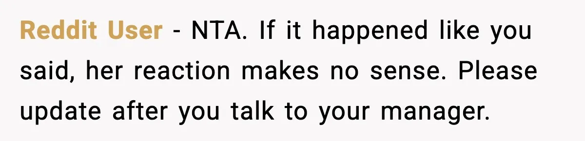 Reddit User - NTA. If it happened like you said, her reaction makes no sense. Please update after you talk to your manager.