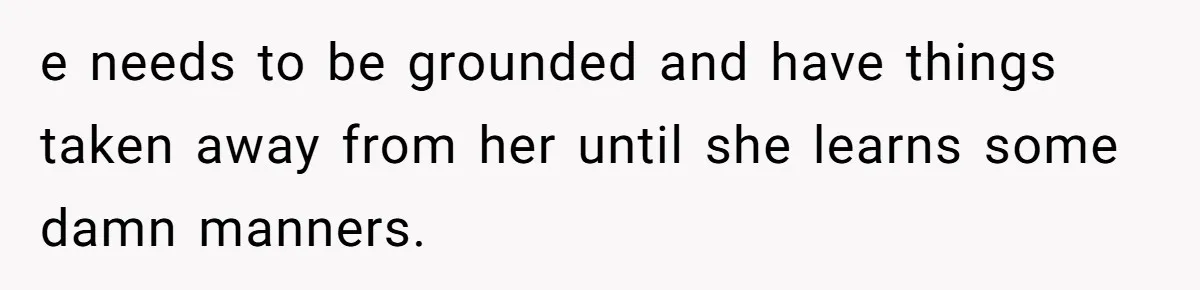 e needs to be grounded and have things taken away from her until she learns some damn manners.