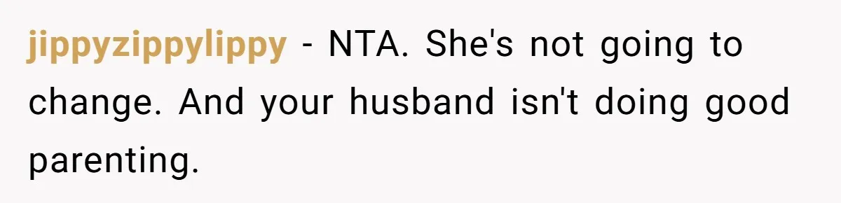 jippyzippylippy − NTA. She's not going to change. And your husband isn't doing good parenting.