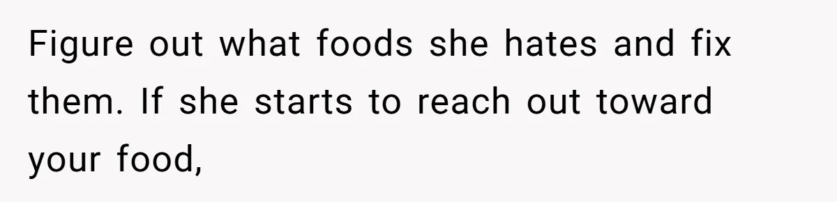 Figure out what foods she hates and fix them. If she starts to reach out toward your food,
