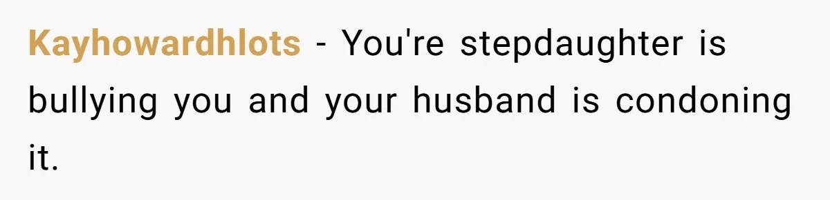 Kayhowardhlots − You're stepdaughter is bullying you and your husband is condoning it.