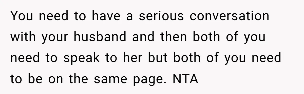 You need to have a serious conversation with your husband and then both of you need to speak to her but both of you need to be on the same...