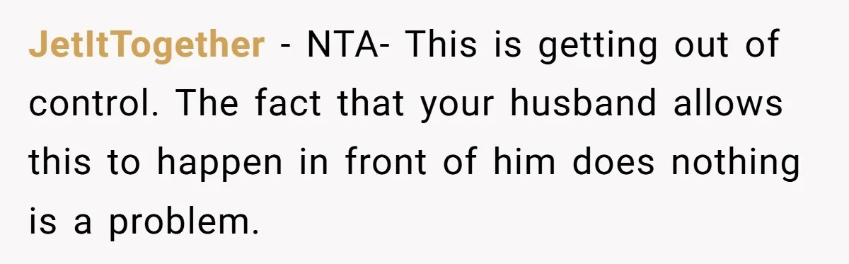 JetItTogether − NTA- This is getting out of control. The fact that your husband allows this to happen in front of him does nothing is a problem.