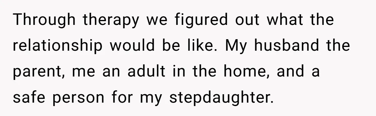 Through therapy we figured out what the relationship would be like. My husband the parent, me an adult in the home, and a safe person for my stepdaughter.