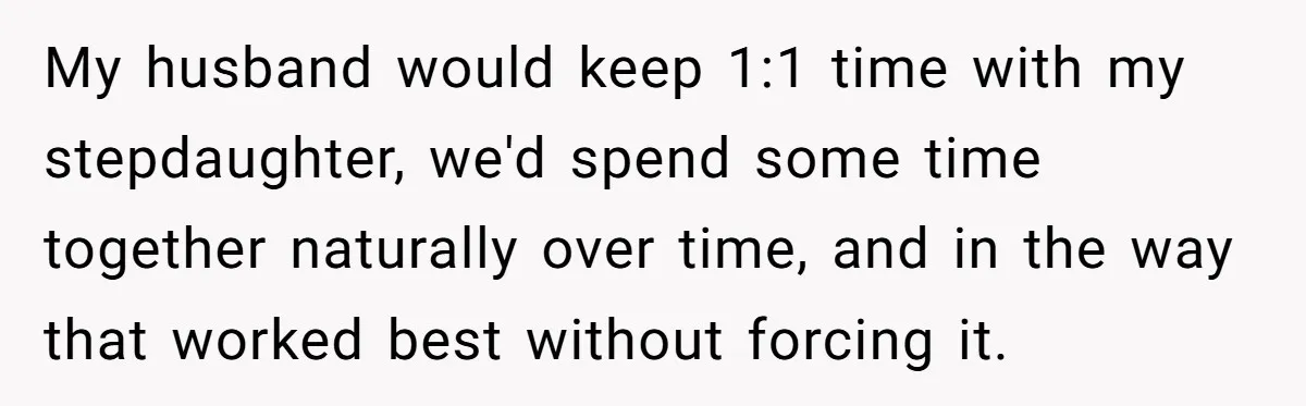 My husband would keep 1:1 time with my stepdaughter, we'd spend some time together naturally over time, and in the way that worked best without forcing it.