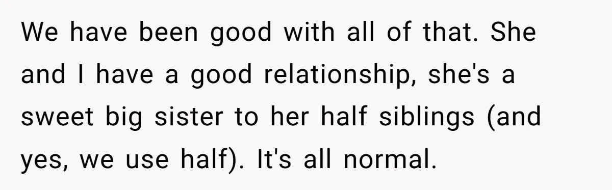We have been good with all of that. She and I have a good relationship, she's a sweet big sister to her half siblings (and yes, we use half). It's...