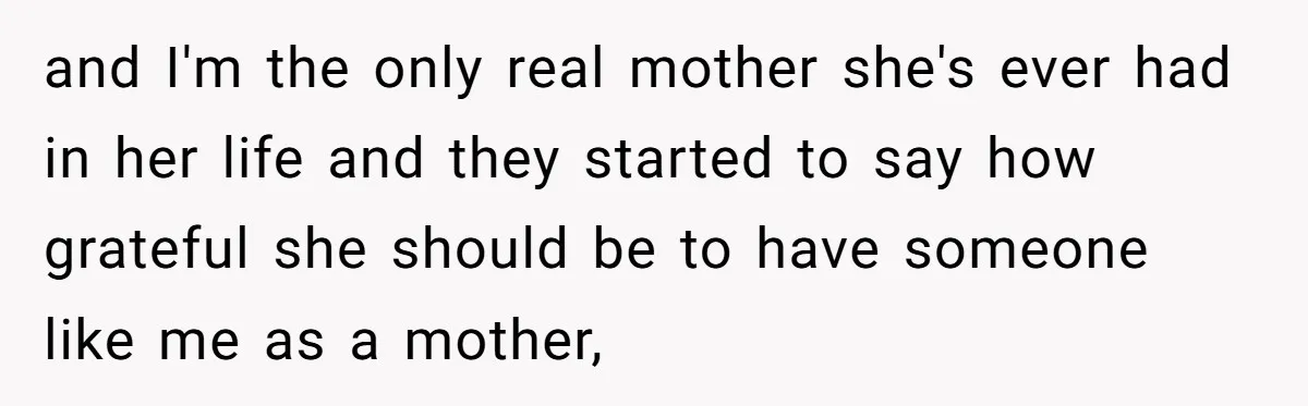 and I'm the only real mother she's ever had in her life and they started to say how grateful she should be to have someone like me as a mother,