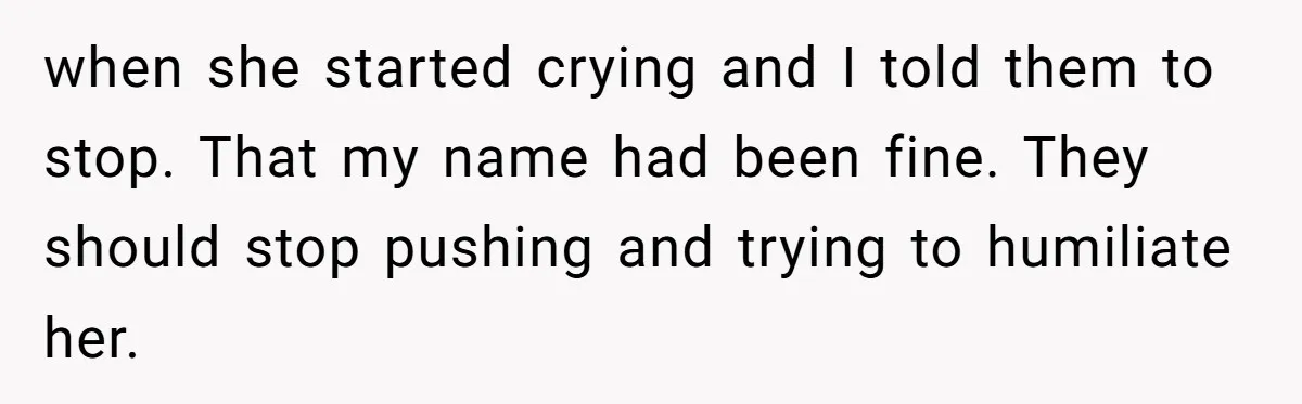 when she started crying and I told them to stop. That my name had been fine. They should stop pushing and trying to humiliate her.