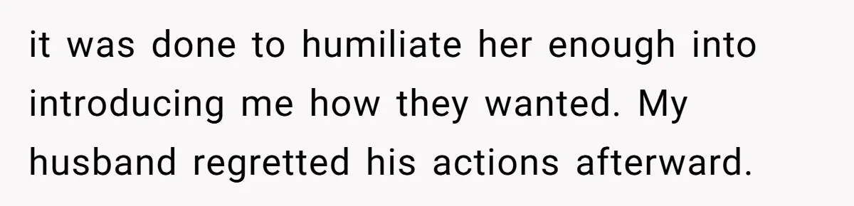 it was done to humiliate her enough into introducing me how they wanted. My husband regretted his actions afterward.