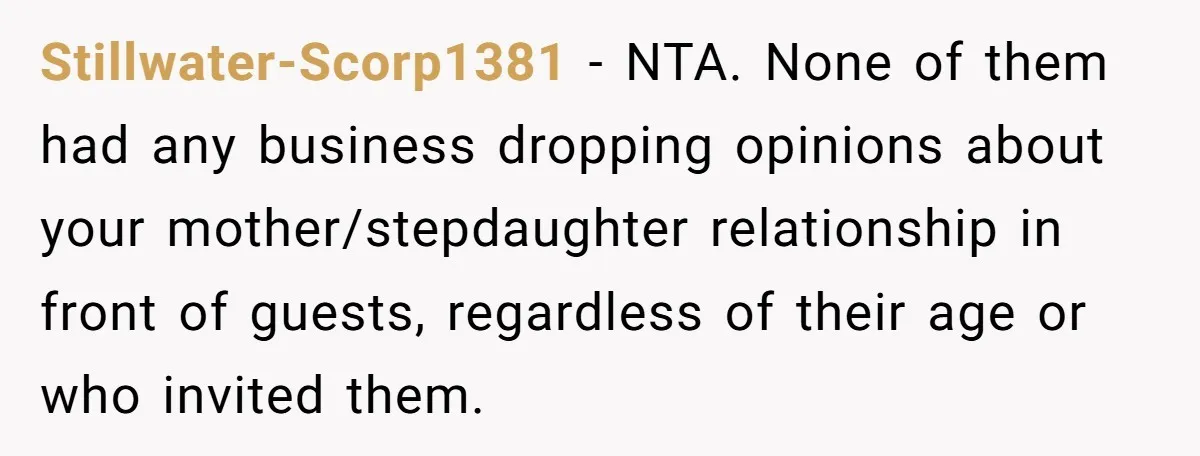 Stillwater-Scorp1381 − NTA. None of them had any business dropping opinions about your mother/stepdaughter relationship in front of guests, regardless of their age or who invited them.
