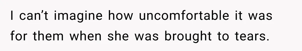 I can’t imagine how uncomfortable it was for them when she was brought to tears.