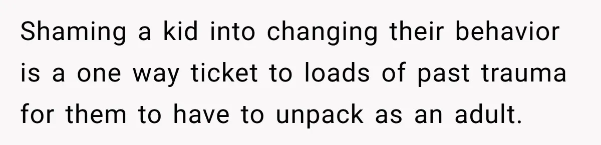 Shaming a kid into changing their behavior is a one way ticket to loads of past trauma for them to have to unpack as an adult.