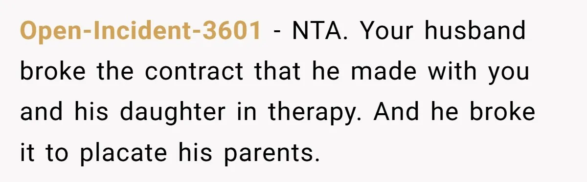 Open-Incident-3601 − NTA. Your husband broke the contract that he made with you and his daughter in therapy. And he broke it to placate his parents.
