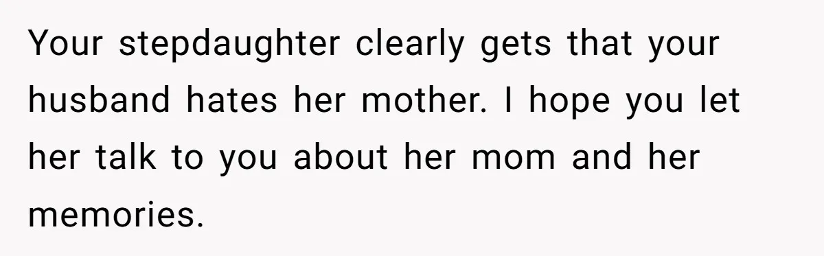 Your stepdaughter clearly gets that your husband hates her mother. I hope you let her talk to you about her mom and her memories.