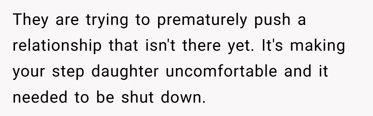 They are trying to prematurely push a relationship that isn't there yet. It's making your step daughter uncomfortable and it needed to be shut down.