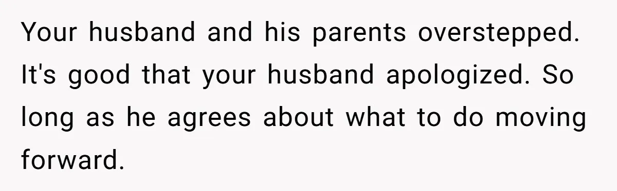 Your husband and his parents overstepped. It's good that your husband apologized. So long as he agrees about what to do moving forward.