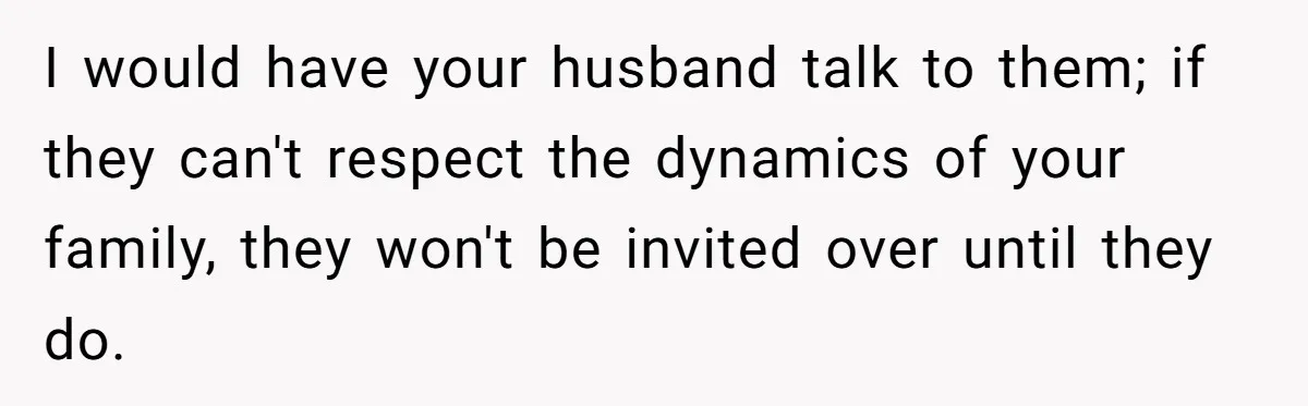 I would have your husband talk to them; if they can't respect the dynamics of your family, they won't be invited over until they do.