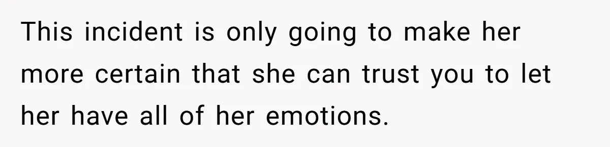 This incident is only going to make her more certain that she can trust you to let her have all of her emotions.