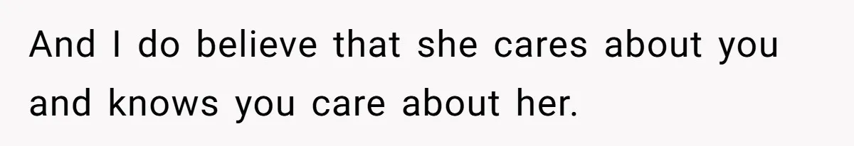 And I do believe that she cares about you and knows you care about her.