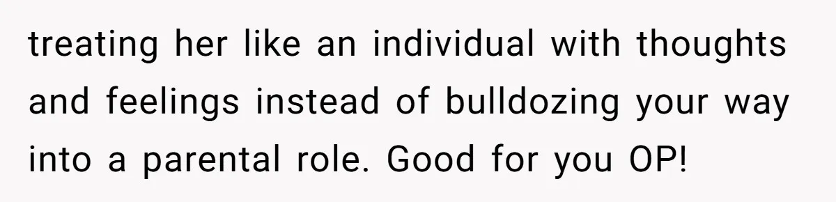 treating her like an individual with thoughts and feelings instead of bulldozing your way into a parental role. Good for you OP!