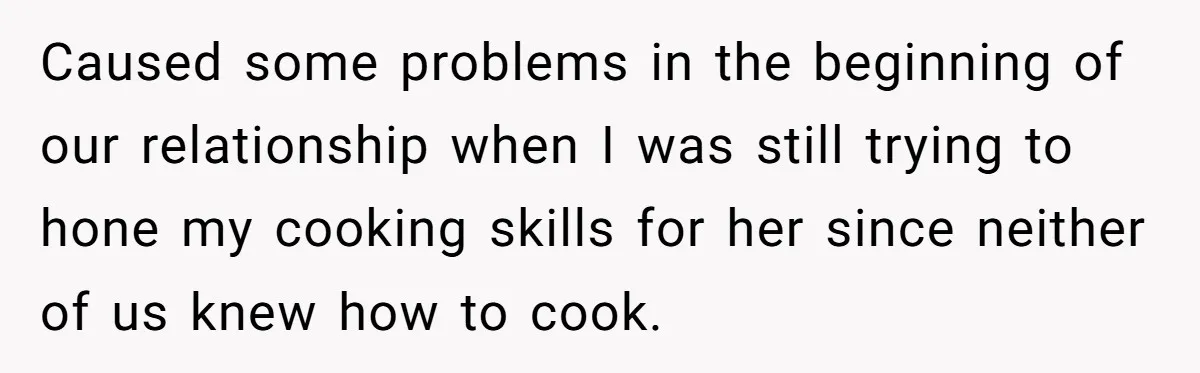 Caused some problems in the beginning of our relationship when I was still trying to hone my cooking skills for her since neither of us knew how to cook.