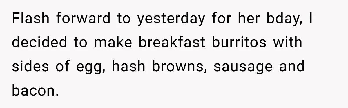 Flash forward to yesterday for her bday, I decided to make breakfast burritos with sides of egg, hash browns, sausage and bacon.